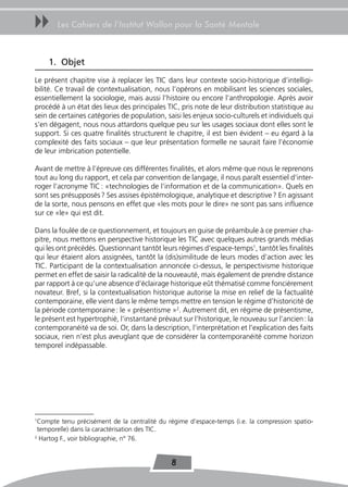 uu     Les Cahiers de l’Institut Wallon pour la Santé Mentale



    1. objet
Le présent chapitre vise à replacer les TIC dans leur contexte socio-historique d’intelligi-
bilité. Ce travail de contextualisation, nous l’opérons en mobilisant les sciences sociales,
essentiellement la sociologie, mais aussi l’histoire ou encore l’anthropologie. Après avoir
procédé à un état des lieux des principales TIC, pris note de leur distribution statistique au
sein de certaines catégories de population, saisi les enjeux socio-culturels et individuels qui
s’en dégagent, nous nous attardons quelque peu sur les usages sociaux dont elles sont le
support. Si ces quatre finalités structurent le chapitre, il est bien évident – eu égard à la
complexité des faits sociaux – que leur présentation formelle ne saurait faire l’économie
de leur imbrication potentielle.

Avant de mettre à l’épreuve ces différentes finalités, et alors même que nous le reprenons
tout au long du rapport, et cela par convention de langage, il nous paraît essentiel d’inter-
roger l’acronyme TIC : «technologies de l’information et de la communication». Quels en
sont ses présupposés ? Ses assises épistémologique, analytique et descriptive ? En agissant
de la sorte, nous pensons en effet que «les mots pour le dire» ne sont pas sans influence
sur ce «le» qui est dit.

Dans la foulée de ce questionnement, et toujours en guise de préambule à ce premier cha-
pitre, nous mettons en perspective historique les TIC avec quelques autres grands médias
qui les ont précédés. Questionnant tantôt leurs régimes d’espace-temps1, tantôt les finalités
qui leur étaient alors assignées, tantôt la (dis)similitude de leurs modes d’action avec les
TIC. Participant de la contextualisation annoncée ci-dessus, le perspectivisme historique
permet en effet de saisir la radicalité de la nouveauté, mais également de prendre distance
par rapport à ce qu’une absence d’éclairage historique eût thématisé comme foncièrement
novateur. Bref, si la contextualisation historique autorise la mise en relief de la factualité
contemporaine, elle vient dans le même temps mettre en tension le régime d’historicité de
la période contemporaine : le « présentisme »2. Autrement dit, en régime de présentisme,
le présent est hypertrophié, l’instantané prévaut sur l’historique, le nouveau sur l’ancien : la
contemporanéité va de soi. Or, dans la description, l’interprétation et l’explication des faits
sociaux, rien n’est plus aveuglant que de considérer la contemporanéité comme horizon
temporel indépassable.




1
 Compte tenu précisément de la centralité du régime d’espace-temps (i.e. la compression spatio-
 temporelle) dans la caractérisation des TIC.
2
  Hartog F., voir bibliographie, n° 76.


                                               8
 