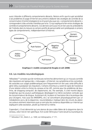 uu         Les Cahiers de l’Institut Wallon pour la Santé Mentale



aussi s’étendre à différents comportements déviants. Notons enfin que le sujet sensibilisé
à ses problèmes d’usage d’Internet sera amené à élaborer des stratégies de contrôle de sa
consommation (Control strategies) et ce d’autant plus que ces « comportements déviants »
correspondent à des activités interdites par la loi. Ce qui explique le lien entre stratégies de
contrôle et comportements déviants. Ces derniers sont aussi mis en lien avec les antécédents
de l’individu dans la mesure où certains profils de personnalité sont prédisposés à certains
types de comportements, indépendamment d’Internet.
                                                                               Deviant
                                                                              Behaviors
         Antecedents



                                                               Negative
                                 Push Factors
                                                                Effects


          Addict
          Profile
                                                                               Control
                                                Pull Factors                  Strategies



                     Graphique 3 : modèle conceptuel de douglas et coll. (2008)


4.6. Les modèles neurobiologiques

Yellowlees233 constate que de nombreuses recherches démontrent qu’un mauvais contrôle
des impulsions est typique des « mésusages » d’Internet. Les symptômes et les comorbidi-
tés associées aux usages problématiques sont fréquemment en lien avec cette difficulté à
gérer et/ou à postposer ses impulsions. Certains chercheurs y voient le signe de l’existence
d’une relation entre la chimie du cerveau et les UPI, comme pour les problèmes de bou-
limie, de shopping compulsif, de cleptomanie, etc. Par exemple, il a été montré depuis
longtemps que les joueurs pathologiques développent la même excitation corticale que
les consommateurs de drogue. Autrement dit, le plaisir et l’excitation liés à la pratique des
jeux (d’argent, mais aussi les MMORPG, etc.) se concrétisent physiologiquement par un
métabolisme accru de la dopamine, neuromédiateur impliqué dans les circuits du plaisir.
Les auteurs estiment néanmoins que ce sont plus les contenus disponibles sur internet qui
expliquent cette excitation, plutôt qu’Internet lui-même.

Cependant, s’il est démontré qu’une séance de jeux vidéo libère de la dopamine dans le
cerveau, cela n’est en rien spécifique. Il en va de même pour l’acte sexuel ou la pratique du

233
      Yellowlees P. M., Marks S., p. 1449, voir bibliographie, n° 171.


                                                    80
 