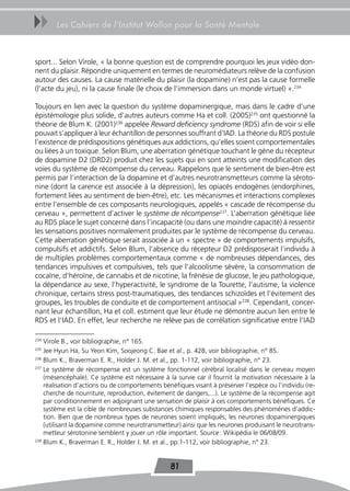 uu     Les Cahiers de l’Institut Wallon pour la Santé Mentale



sport... Selon Virole, « la bonne question est de comprendre pourquoi les jeux vidéo don-
nent du plaisir. Répondre uniquement en termes de neuromédiateurs relève de la confusion
autour des causes. La cause matérielle du plaisir (la dopamine) n’est pas la cause formelle
(l’acte du jeu), ni la cause finale (le choix de l’immersion dans un monde virtuel) ».234

Toujours en lien avec la question du système dopaminergique, mais dans le cadre d’une
épistémologie plus solide, d’autres auteurs comme Ha et coll. (2005)235 ont questionné la
théorie de Blum K. (2001)236 appelée Reward deficiency syndrome (RDS) afin de voir si elle
pouvait s’appliquer à leur échantillon de personnes souffrant d’IAD. La théorie du RDS postule
l’existence de prédispositions génétiques aux addictions, qu’elles soient comportementales
ou liées à un toxique. Selon Blum, une aberration génétique touchant le gène du récepteur
de dopamine D2 (DRD2) produit chez les sujets qui en sont atteints une modification des
voies du système de récompense du cerveau. Rappelons que le sentiment de bien-être est
permis par l’interaction de la dopamine et d’autres neurotransmetteurs comme la séroto-
nine (dont la carence est associée à la dépression), les opiacés endogènes (endorphines,
fortement liées au sentiment de bien-être), etc. Les mécanismes et interactions complexes
entre l’ensemble de ces composants neurologiques, appelés « cascade de récompense du
cerveau », permettent d’activer le système de récompense237. L’aberration génétique liée
au RDS place le sujet concerné dans l’incapacité (ou dans une moindre capacité) à ressentir
les sensations positives normalement produites par le système de récompense du cerveau.
Cette aberration génétique serait associée à un « spectre » de comportements impulsifs,
compulsifs et addictifs. Selon Blum, l’absence du récepteur D2 prédisposerait l’individu à
de multiples problèmes comportementaux comme « de nombreuses dépendances, des
tendances impulsives et compulsives, tels que l’alcoolisme sévère, la consommation de
cocaïne, d’héroïne, de cannabis et de nicotine, la frénésie de glucose, le jeu pathologique,
la dépendance au sexe, l’hyperactivité, le syndrome de la Tourette, l’autisme, la violence
chronique, certains stress post-traumatiques, des tendances schizoïdes et l’évitement des
groupes, les troubles de conduite et de comportement antisocial »238. Cependant, concer-
nant leur échantillon, Ha et coll. estiment que leur étude ne démontre aucun lien entre le
RDS et l’IAD. En effet, leur recherche ne relève pas de corrélation significative entre l’IAD

234
    Virole B., voir bibliographie, n° 165.
235
    Jee Hyun Ha, Su Yeon Kim, Soojeong C. Bae et al., p. 428, voir bibliographie, n° 85.
236
    Blum K., Braverman E. R., Holder J. M. et al., pp. 1-112, voir bibliographie, n° 23.
237
    Le système de récompense est un système fonctionnel cérébral localisé dans le cerveau moyen
    (mésencéphale). Ce système est nécessaire à la survie car il fournit la motivation nécessaire à la
    réalisation d’actions ou de comportements bénéfiques visant à préserver l’espèce ou l’individu (re-
    cherche de nourriture, reproduction, évitement de dangers,...). Le système de la récompense agit
    par conditionnement en adjoignant une sensation de plaisir à ces comportements bénéfiques. Ce
    système est la cible de nombreuses substances chimiques responsables des phénomènes d’addic-
    tion. Bien que de nombreux types de neurones soient impliqués, les neurones dopaminergiques
    (utilisant la dopamine comme neurotransmetteur) ainsi que les neurones produisant le neurotrans-
    metteur sérotonine semblent y jouer un rôle important. Source : Wikipédia le 06/08/09.
238
    Blum K., Braverman E. R., Holder J. M. et al., pp.1-112, voir bibliographie, n° 23.


                                                 81
 
