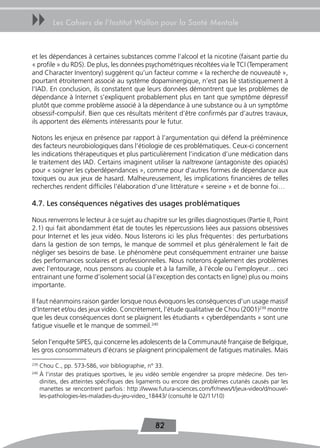 uu         Les Cahiers de l’Institut Wallon pour la Santé Mentale



et les dépendances à certaines substances comme l’alcool et la nicotine (faisant partie du
« profile » du RDS). De plus, les données psychométriques récoltées via le TCI (Temperament
and Character Inventory) suggèrent qu’un facteur comme « la recherche de nouveauté »,
pourtant étroitement associé au système dopaminergique, n’est pas lié statistiquement à
l’IAD. En conclusion, ils constatent que leurs données démontrent que les problèmes de
dépendance à Internet s’expliquent probablement plus en tant que symptôme dépressif
plutôt que comme problème associé à la dépendance à une substance ou à un symptôme
obsessif-compulsif. Bien que ces résultats méritent d’être confirmés par d’autres travaux,
ils apportent des éléments intéressants pour le futur.

Notons les enjeux en présence par rapport à l’argumentation qui défend la prééminence
des facteurs neurobiologiques dans l’étiologie de ces problématiques. Ceux-ci concernent
les indications thérapeutiques et plus particulièrement l’indication d’une médication dans
le traitement des IAD. Certains imaginent utiliser la naltrexone (antagoniste des opiacés)
pour « soigner les cyberdépendances », comme pour d’autres formes de dépendance aux
toxiques ou aux jeux de hasard. Malheureusement, les implications financières de telles
recherches rendent difficiles l’élaboration d’une littérature « sereine » et de bonne foi…

4.7. Les conséquences négatives des usages problématiques

Nous renverrons le lecteur à ce sujet au chapitre sur les grilles diagnostiques (Partie II, Point
2.1) qui fait abondamment état de toutes les répercussions liées aux passions obsessives
pour Internet et les jeux vidéo. Nous listerons ici les plus fréquentes : des perturbations
dans la gestion de son temps, le manque de sommeil et plus généralement le fait de
négliger ses besoins de base. Le phénomène peut conséquemment entrainer une baisse
des performances scolaires et professionnelles. Nous noterons également des problèmes
avec l’entourage, nous pensons au couple et à la famille, à l’école ou l’employeur… ceci
entrainant une forme d’isolement social (à l’exception des contacts en ligne) plus ou moins
importante.

Il faut néanmoins raison garder lorsque nous évoquons les conséquences d’un usage massif
d’Internet et/ou des jeux vidéo. Concrètement, l’étude qualitative de Chou (2001)239 montre
que les deux conséquences dont se plaignent les étudiants « cyberdépendants » sont une
fatigue visuelle et le manque de sommeil.240

Selon l’enquête SIPES, qui concerne les adolescents de la Communauté française de Belgique,
les gros consommateurs d’écrans se plaignent principalement de fatigues matinales. Mais
239
      Chou C., pp. 573-586, voir bibliographie, n° 33.
240
      À l’instar des pratiques sportives, le jeu vidéo semble engendrer sa propre médecine. Des ten-
      dinites, des atteintes spécifiques des ligaments ou encore des problèmes cutanés causés par les
      manettes se rencontrent parfois : http ://www.futura-sciences.com/fr/news/t/jeux-video/d/nouvel-
      les-pathologies-les-maladies-du-jeu-video_18443/ (consulté le 02/11/10)




                                                  82
 