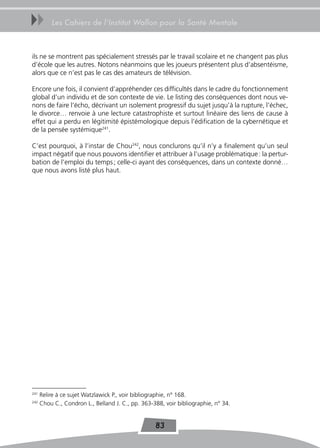 uu        Les Cahiers de l’Institut Wallon pour la Santé Mentale



ils ne se montrent pas spécialement stressés par le travail scolaire et ne changent pas plus
d’école que les autres. Notons néanmoins que les joueurs présentent plus d’absentéisme,
alors que ce n’est pas le cas des amateurs de télévision.

Encore une fois, il convient d’appréhender ces difficultés dans le cadre du fonctionnement
global d’un individu et de son contexte de vie. Le listing des conséquences dont nous ve-
nons de faire l’écho, décrivant un isolement progressif du sujet jusqu’à la rupture, l’échec,
le divorce… renvoie à une lecture catastrophiste et surtout linéaire des liens de cause à
effet qui a perdu en légitimité épistémologique depuis l’édification de la cybernétique et
de la pensée systémique241.

C’est pourquoi, à l’instar de Chou242, nous conclurons qu’il n’y a finalement qu’un seul
impact négatif que nous pouvons identifier et attribuer à l’usage problématique : la pertur-
bation de l’emploi du temps ; celle-ci ayant des conséquences, dans un contexte donné…
que nous avons listé plus haut.




241
      Relire à ce sujet Watzlawick P., voir bibliographie, n° 168.
242
      Chou C., Condron L., Belland J. C., pp. 363-388, voir bibliographie, n° 34.


                                                   83
 