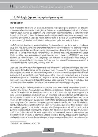 uu         Les Cahiers de l’Institut Wallon pour la Santé Mentale



        5. Étiologie (approche psychodynamique)

Introduction

Il est impossible de définir un et un seul modèle étiologique pour expliquer les passions
obsessives adressées aux technologies de l’information et de la communication. Civin et
Tisseron, deux auteurs qui apportent une contribution très intéressante à la compréhension
du phénomène, préconisent de zoomer sur des usages spécifiques afin de les analyser dans
toute leur singularité. Il s’agit de ne pas tomber dans le piège d’un raisonnement a priori,
apparemment généraliste et séduisant, mais souvent réducteur, voire spécieux.

Les TIC sont nombreuses et leurs utilisateurs, dont nous faisons partie, le sont encore beau-
coup plus. Nous pouvons ainsi prendre la mesure de la difficulté qu’il y a à rendre compte
dans les détails de l’ensemble des cas de figure possibles. D’autant plus que, les frontières
entre les TIC sont parfois floues. Par exemple, il est difficile de distinguer clairement l’usage
d’Internet et des jeux vidéo depuis l’apparition des jeux en ligne. Les MMORPG sont aussi
des lieux de « clavardage »... Les usages qui sont faits des TIC évoluent au fil du temps, et
s’écartent parfois de façon importante de l’idée que s’en faisaient leurs concepteurs (cf. la
construction sociale des usages, Partie I, Point 9).

L’âge des consommateurs est également une dimension à prendre en compte. Les com-
portements de l’adolescence sont à envisager dans ce contexte et doivent donner lieu à
beaucoup de prudence en termes de diagnostic. Certains auteurs soulignent les affinités
(homothéties) qui existent entre l’adolescence et le virtuel, ils constatent que la pratique
intensive du jeu vidéo fait office de symptôme sociétal et peut se concevoir comme une
expression contemporaine de la problématique adolescentaire243. Ce qui n’exclut pas que
certaines situations relèvent en effet d’une intervention médico-psychologique.

C’est ainsi que, lors de la rédaction de ce chapitre, nous avons hésité longuement quant à la
structure à lui donner. Nous voulions, au départ, envisager dans des sous-chapitres distincts
chaque TIC et résumer les théories s’y rapportant. Il est cependant rapidement apparu que
cette façon de procéder allait constituer un ensemble fort redondant et plutôt laborieux.
Tout en restant convaincus de l’utilité de développer de façon précise et différenciée chaque
TIC (et les différents usages qui peuvent en être faits) dans le cadre de travaux ad hoc, nous
pensons que ce n’est pas dans ce rapport que nous pouvons effectuer cette démarche eu
égard à l’objectif généraliste du travail. Nous n’avons donc pas procédé de la sorte. Nous
avons développé les concepts clés qui construisent les systèmes explicatifs du phénomène
qui nous intéresse tout en essayant à chaque fois de préciser à partir de quel TIC l’auteur
produit son raisonnement. Le lecteur peut ainsi entrapercevoir certains mécanismes po-
tentiellement en jeu dans le cadre des usages excessifs des TIC. Nous n’avons cependant
pas la prétention de saturer la question par une quelconque exhaustivité ; rappelons qu’en

243
      Virole B., voir bibliographie, n° 165.


                                               84
 