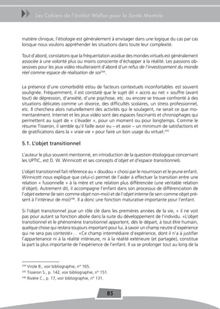 uu      Les Cahiers de l’Institut Wallon pour la Santé Mentale



matière clinique, l’étiologie est généralement à envisager dans une logique du cas par cas
lorsque nous voulons appréhender les situations dans toute leur complexité.

Tout d’abord, constatons que la fréquentation assidue des mondes virtuels est généralement
associée à une volonté plus ou moins consciente d’échapper à la réalité. Les passions ob-
sessives pour les jeux vidéo résulteraient d’abord d’un refus de l’investissement du monde
réel comme espace de réalisation de soi244.


La présence d’une comorbidité et/ou de facteurs contextuels inconfortables est souvent
soulignée. Fréquemment, il est constaté que le sujet dit « accro au net » souffre (avant
tout) de dépression, d’anxiété, d’une psychose, etc. ou encore se trouve confronté à des
situations délicates comme un divorce, des difficultés scolaires, un stress professionnel,
etc. Il cherchera alors naturellement des activités qui le soulagent, ne serait ce que mo-
mentanément. Internet et les jeux vidéo sont des espaces fascinants et chronophages qui
permettent au sujet de « s’évader », pour un moment ou pour longtemps. Comme le
résume Tisseron, il semble qu’il faille avoir eu – et avoir – un minimum de satisfactions et
de gratifications dans la « vraie vie » pour faire un bon usage du virtuel.245

5.1. L’objet transitionnel

L’auteur le plus souvent mentionné, en introduction de la question étiologique concernant
les UPTIC, est D. W. Winnicott et ses concepts d’objet et d’espace transitionnels.

L’objet transitionnel fait référence au « doudou » choisi par le nourrisson et le jeune enfant.
Winnicott nous explique que celui-ci permet de l’aider à effectuer la transition entre une
relation « fusionnelle » à la mère et une relation plus différenciée (une véritable relation
d’objet). Autrement dit, il accompagne l’enfant dans son processus de différenciation de
l’objet externe (le sein comme objet non-moi) et de l’objet interne (le sein comme objet pré-
sent à l’intérieur de moi)246. Il a donc une fonction maturative importante pour l’enfant.

Si l’objet transitionnel joue un rôle clé dans les premières années de la vie, « il ne voit
pas pour autant sa fonction abolie dans la suite du développement de l’individu. «L’objet
transitionnel et le phénomène transitionnel apportent, dès le départ, à tout être humain,
quelque chose qui restera toujours important pour lui, à savoir un champ neutre d’expérience
qui ne sera pas contesté»… «Ce champ intermédiaire d’expérience, dont il n’a à justifier
l’appartenance ni à la réalité intérieure, ni à la réalité extérieure (et partagée), constitue
la part la plus importante de l’expérience de l’enfant. Il va se prolonger tout au long de la



244
    Virole B., voir bibliographie, n° 165.
245
    Tisseron S., p. 142, voir bibliographie, n° 151.
246
    Rivière C., p. 17, voir bibliographie, n° 131.


                                                   85
 