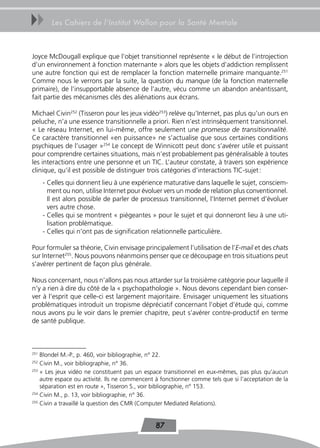 uu       Les Cahiers de l’Institut Wallon pour la Santé Mentale



Joyce McDougall explique que l’objet transitionnel représente « le début de l’introjection
d’un environnement à fonction maternante » alors que les objets d’addiction remplissent
une autre fonction qui est de remplacer la fonction maternelle primaire manquante.251
Comme nous le verrons par la suite, la question du manque (de la fonction maternelle
primaire), de l’insupportable absence de l’autre, vécu comme un abandon anéantissant,
fait partie des mécanismes clés des aliénations aux écrans.

Michael Civin252 (Tisseron pour les jeux vidéo253) relève qu’Internet, pas plus qu’un ours en
peluche, n’a une essence transitionnelle a priori. Rien n’est intrinsèquement transitionnel.
« Le réseau Internet, en lui-même, offre seulement une promesse de transitionnalité.
Ce caractère transitionnel «en puissance» ne s’actualise que sous certaines conditions
psychiques de l’usager »254 Le concept de Winnicott peut donc s’avérer utile et puissant
pour comprendre certaines situations, mais n’est probablement pas généralisable à toutes
les interactions entre une personne et un TIC. L’auteur constate, à travers son expérience
clinique, qu’il est possible de distinguer trois catégories d’interactions TIC-sujet :
      - Celles qui donnent lieu à une expérience maturative dans laquelle le sujet, consciem-
        ment ou non, utilise Internet pour évoluer vers un mode de relation plus conventionnel.
        Il est alors possible de parler de processus transitionnel, l’Internet permet d’évoluer
        vers autre chose.
      - Celles qui se montrent « piégeantes » pour le sujet et qui donneront lieu à une uti-
        lisation problématique.
      - Celles qui n’ont pas de signification relationnelle particulière.

Pour formuler sa théorie, Civin envisage principalement l’utilisation de l’E-mail et des chats
sur Internet255. Nous pouvons néanmoins penser que ce découpage en trois situations peut
s’avérer pertinent de façon plus générale.

Nous concernant, nous n’allons pas nous attarder sur la troisième catégorie pour laquelle il
n’y a rien à dire du côté de la « psychopathologie ». Nous devons cependant bien conser-
ver à l’esprit que celle-ci est largement majoritaire. Envisager uniquement les situations
problématiques introduit un tropisme dépréciatif concernant l’objet d’étude qui, comme
nous avons pu le voir dans le premier chapitre, peut s’avérer contre-productif en terme
de santé publique.



251
    Blondel M.-P., p. 460, voir bibliographie, n° 22.
252
    Civin M., voir bibliographie, n° 36.
253
    « Les jeux vidéo ne constituent pas un espace transitionnel en eux-mêmes, pas plus qu’aucun
    autre espace ou activité. Ils ne commencent à fonctionner comme tels que si l’acceptation de la
    séparation est en route », Tisseron S., voir bibliographie, n° 153.
254
    Civin M., p. 13, voir bibliographie, n° 36.
255
    Civin a travaillé la question des CMR (Computer Mediated Relations).


                                               87
 