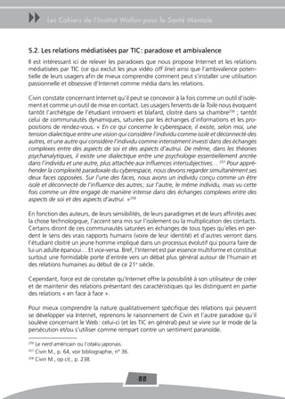 uu      Les Cahiers de l’Institut Wallon pour la Santé Mentale



5.2. Les relations médiatisées par tIC : paradoxe et ambivalence
Il est intéressant ici de relever les paradoxes que nous propose Internet et les relations
médiatisées par TIC (ce qui exclut les jeux vidéo off line) ainsi que l’ambivalence poten-
tielle de leurs usagers afin de mieux comprendre comment peut s’installer une utilisation
passionnelle et obsessive d’Internet comme média dans les relations.

Civin constate concernant Internet qu’il peut se concevoir à la fois comme un outil d’isole-
ment et comme un outil de mise en contact. Les usagers fervents de la Toile nous évoquent
tantôt l’archétype de l’étudiant introverti et blafard, cloitré dans sa chambre256 ; tantôt
celui de communautés dynamiques, saturées par les échanges d’informations et les pro-
positions de rendez-vous. « En ce qui concerne le cyberespace, il existe, selon moi, une
tension dialectique entre une vision qui considère l’individu comme isolé et déconnecté des
autres, et une autre qui considère l’individu comme intensément investi dans des échanges
complexes entre des aspects de soi et des aspects d’autrui. De même, dans les théories
psychanalytiques, il existe une dialectique entre une psychologie essentiellement ancrée
dans l’individu et une autre, plus attachée aux influences intersubjectives… 257 Pour appré-
hender la complexité paradoxale du cyberespace, nous devons regarder simultanément ses
deux faces opposées. Sur l’une des faces, nous avons un individu conçu comme un être
isolé et déconnecté de l’influence des autres ; sur l’autre, le même individu, mais vu cette
fois comme un être engagé de manière intense dans des échanges complexes entre des
aspects de soi et des aspects d’autrui. »258

En fonction des auteurs, de leurs sensibilités, de leurs paradigmes et de leurs affinités avec
la chose technologique, l’accent sera mis sur l’isolement ou la multiplication des contacts.
Certains diront de ces communautés saturées en échanges de tous types qu’elles en per-
dent le sens des vrais rapports humains (voire de leur identité) et d’autres verront dans
l’étudiant cloitré un jeune homme impliqué dans un processus évolutif qui pourra faire de
lui un adulte épanoui… Et vice-versa. Bref, l’Internet est par essence multiforme et constitue
surtout une formidable porte d’entrée vers un débat plus général autour de l’humain et
des relations humaines au début de ce 21e siècle.

Cependant, force est de constater qu’Internet offre la possibilité à son utilisateur de créer
et de maintenir des relations présentant des caractéristiques qui les distinguent en partie
des relations « en face à face ».

Pour mieux comprendre la nature qualitativement spécifique des relations qui peuvent
se développer via Internet, reprenons le raisonnement de Civin et l’autre paradoxe qu’il
soulève concernant le Web : celui-ci (et les TIC en général) peut se vivre sur le mode de la
persécution et/ou s’utiliser comme rempart contre un sentiment paranoïde.

256
    Le nerd américain ou l’otaku japonais.
257
    Civin M., p. 64, voir bibliographie, n° 36.
258
    Civin M., op cit., p. 238.


                                                  88
 