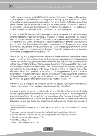 uu     Les Cahiers de l’Institut Wallon pour la Santé Mentale



En effet, nous constatons que les TIC font intrusion aussi bien dans l’espace public que dans
la sphère privée. La sonnerie du GSM, les spams259, les pop up, etc. sont autant d’effrac-
tions polluantes qui nous irritent au quotidien. Plus grave encore, l’utilisation qui est faite
de nos données personnelles et des traces que nous laissons en « surfant sur la Toile » est
préoccupante. Les services de renseignement260 comme les industriels et les publicitaires
ont bien compris tout l’intérêt, voire la nécessité, d’occuper cet espace.

Si l’Internet et les TIC peuvent prêter à une perception « persécutée », ils permettent éga-
lement d’adopter une position de repli par ceux dont la valence « paranoïde » du vécu des
relations interpersonnelles est forte261. L’internet ou plus précisément les relations médiati-
sées par ordinateur seront alors recherchés pour soulager le sujet dans son vécu insécurisé.
Nous pouvons dire des relations médiatisées par ordinateur qu’elles peuvent « permettre
à un individu de satisfaire avec plus ou moins de succès le besoin profondément humain
d’avoir des relations et en même temps, favoriser chez lui le repli paranoïde, en lui évitant
toute forme d’engagement intersubjectif. »262

Selon Civin, il y a là quelque chose qui relève d’un malentendu qui va satisfaire certains
usagers : « Internet promeut un mode d’interaction qui, subjectivement, peut apparaître
comme une forme d’engagement et de relation intersubjective, mais qui, en même temps,
reste de façon prédominante une forme asociale d’isolement et d’autoprotection. Ces modes
d’interaction sont une forme de relation d’objet caractérisée par des relations partielles, par
une confusion ou une ambiguïté entre ce qui se passe et ce qui est imaginé, ce qui a lieu
à l’intérieur de soi et à l’extérieur de soi, tel qu’on peut l’appréhender à partir d’un écran
d’ordinateur… le cybersystème peut devenir un vecteur de relation paranoïde, expérience
par laquelle l’individu s’engage néanmoins, du sein de sa cellule de repli, dans des relations
qui revêtent les qualités et les caractéristiques de relations réelles. »263

Autrement dit, le chat peut se concevoir comme un espace transitionnel permettant à
certains d’apprivoiser l’objet total par des relations d’objet partielles.264

Si le sujet se prend au jeu de ce malentendu, c’est qu’il est lui-même ambivalent, tiraillé
par des angoisses et les mécanismes de défense qui y sont associés : « Face à une profonde
angoisse de persécution, les gens s’efforcent de maintenir séparés, et par là de protéger, des
aspects de l’expérience qui, pris dans leur globalité, risqueraient de les envahir totalement.
Cependant, si sûre que puisse leur sembler la protection que ce clivage leur procure, ils


259 Appelés également pourriel ou polluriel, ce qui en dit long sur l’exaspération qu’ils peuvent
susciter.
260
    Voir pour exemple à ce sujet le roman Shell de Benoît Virole aux éditions Hachette.
261
    En nous référant à Mélanie Klein nous pouvons parler de position schizo-paranoïde.
262
    Civin M., p. 46, voir bibliographie, n° 36.
263
    Civin M., op cit., p. 107.
264
    Tassel I., voir bibliographie, n° 148.


                                              89
 