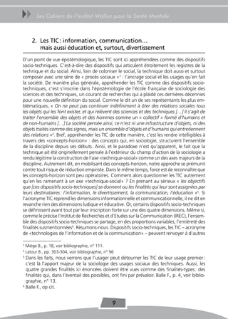 uu        Les Cahiers de l’Institut Wallon pour la Santé Mentale



       2. Les tIC : information, communication…
          mais aussi éducation et, surtout, divertissement
D’un point de vue épistémologique, les TIC sont ici appréhendées comme des dispositifs
socio-techniques. C’est-à-dire des dispositifs qui articulent étroitement les registres de la
technique et du social. Ainsi, loin de coloniser le social, la technique doit aussi et surtout
composer avec une série de « procès sociaux »3 : l’ancrage social et les usages qu’en fait
la société. De manière plus générale, appréhender les TIC comme des dispositifs socio-
techniques, c’est s’inscrire dans l’épistémologie de l’école française de sociologie des
sciences et des techniques, un courant de recherches qui a plaidé ces dernières décennies
pour une nouvelle définition du social. Comme le dit un de ses représentants les plus em-
blématiques, « On ne peut pas continuer indéfiniment à ôter des relations sociales tous
les objets qui les font exister, et qui relèvent des sciences et des techniques […] Il s’agit de
traiter l’ensemble des objets et des hommes comme un « collectif » formé d’humains et
de non-humains […] La société pensée ainsi, ce n’est ni une infrastructure d’objets, ni des
objets traités comme des signes, mais un ensemble d’objets et d’humains qui entretiennent
des relations »4. Bref, appréhender les TIC de cette manière, c’est les rendre intelligibles à
travers des «concepts-horizon» : des concepts qui, en sociologie, structurent l’ensemble
de la discipline depuis ses débuts. Ainsi, et le paradoxe n’est qu’apparent, le fait que la
technique ait été originellement pensée à l’extérieur du champ d’action de la sociologie a
rendu légitime la construction de l’axe «technique-social» comme un des axes majeurs de la
discipline. Autrement dit, en mobilisant des concepts-horizon, notre approche se prémunit
contre tout risque de réduction empiriste. Dans le même temps, force est de reconnaître que
les concepts-horizon sont peu opératoires. Comment alors questionner les TIC autrement
qu’en les ramenant à un axe «technique-social» ? En prenant au sérieux « les objectifs
que [ces dispositifs socio-techniques] se donnent ou les finalités qui leur sont assignées par
leurs destinataires : l’information, le divertissement, la communication, l’éducation »5. Si
l’acronyme TIC reprend les dimensions informationnelle et communicationnelle, il ne dit en
revanche rien des dimensions ludique et éducative. Or, certains dispositifs socio-techniques
se définissent avant tout par leur inscription forte sur une des quatre dimensions. Même si,
comme le précise l’Institut de Recherches et d’Etudes sur la Communication (IREC), l’ensem-
ble des dispositifs socio-techniques se partage, en des proportions variables, l’entièreté des
finalités susmentionnées6. Résumons-nous. Dispositifs socio-techniques, les TIC – acronyme
de «technologies de l’information et de la communication» – peuvent renvoyer à d’autres

3
    Miège B., p. 18, voir bibliographie, n° 111.
4
    Latour B., pp. 303-304, voir bibliographie, n° 96
5
  Dans les faits, nous verrons que l’usager peut détourner les TIC de leur usage premier :
  c’est là l’apport majeur de la sociologie des usages sociaux des techniques. Aussi, les
  quatre grandes finalités ici énoncées doivent être vues comme des finalités-types : des
  finalités qui, dans l’éventail des possibles, ont fini par prévaloir. Balle F., p. 4, voir biblio-
  graphie, n° 13.
6
  Balle F., op cit.


                                                    9
 