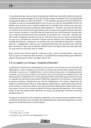 uu         Les Cahiers de l’Institut Wallon pour la Santé Mentale



n’en conservent pas moins un désir simultané de totalité qui contredit ce désir de sécurité.
L’utilisation de la technologie favorise de manière unique et ambiguë cette soif paradoxale
de séparation alliée à un désir de totalité. »265 Par exemple, des personnes particulièrement
sensibles au rejet et à la désapprobation vont trouver sur Internet la possibilité d’entrer en
relation avec d’autres sans se mettre exagérément en danger. Dans certains cas, pour peu
que le sujet ait les ressources suffisantes, cette expérience « virtuelle » va lui donner confiance
et l’amener vers d’autres formes de relations que nous pourrions qualifier de plus abouties.
Dans d’autres situations, si les difficultés de la personne sont trop fortement ancrées dans
son mode de fonctionnement (par exemple, les situations de « faux self » décrites par
Winnicott), l’expérience qu’elle va vivre sur Internet n’aura aucune valeur transitionnelle.
Le sujet va s’y complaire et maintenir l’illusion que les relations ainsi créées possèdent les
qualités des relations « classiques » et satisfaire ainsi son ambivalence (séparation – totalité,
sécurité – engagement). Dans ce cas, le dispositif technique de connexion par l’Internet
vient renforcer le statu quo et décliner différemment une façon d’être qui était déjà celle
du sujet avant sa rencontre avec le média.

Bref, comme nous l’avons déjà dit, l’Internet a des « vertus transitionnelles » pour peu
que le sujet qui l’utilise soit dans le besoin, la possibilité et la disponibilité psychoaffective
(psycho-dynamique) d’utiliser cet objet comme tel.

5.3. Le rapport au manque, l’angoisse d’abandon

La théorie de l’attachement de Bowlby est aussi souvent mentionnée concernant le lien de
dépendance. Celui-ci explique que l’enfant, au travers de ses premières expériences rela-
tionnelles, construit un « modèle interne » de lui-même et des autres. Ce modèle permet à
l’individu, au cours de son existence, de donner sens à ces conduites et à celles d’autrui. De
telle sorte que, l’expérience d’un entourage disponible et prévisible dans l’enfance procure
à l’individu une sécurité lui permettant d’affronter séparation et frustrations, notamment
à certains moments critiques de la vie comme l’adolescence. Par contre, l’expérience de
relations insatisfaisantes, liée à un entourage peu disponible ou imprévisible, peut amener
chez l’enfant un retrait des affects, voire des attitudes de dépendance relationnelle consti-
tuant pour l’enfant une manière de gérer les fortes angoisses de séparation. De la même
façon, la sécurité relationnelle représente un facteur de protection contre les conduites
de dépendance.266

Lorsque nous évoquons ici les angoisses d’abandon, nous ne parlons pas simplement de la
crainte de se retrouver seul, mais bien de l’appréhension du risque de la séparation comme
synonyme d’effondrement et d’annihilation.




265
      Civin M., op cit., p. 233.
266
      Corcos M., pp. 472-473, voir bibliographie, n° 37.


                                                  90
 