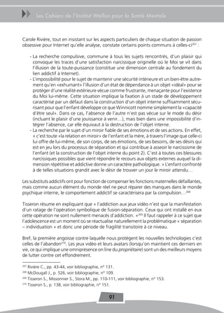 uu       Les Cahiers de l’Institut Wallon pour la Santé Mentale



Carole Rivière, tout en insistant sur les aspects particuliers de chaque situation de passion
obsessive pour Internet qu’elle analyse, constate certains points communs à celles-ci267 :

      - La recherche compulsive, commune à tous les sujets rencontrés, d’un plaisir qui
        convoque les traces d’une satisfaction narcissique originelle où le Moi se vit dans
        l’illusion de la toute-puissance (constitue une dimension centrale au fondement du
        lien addictif à Internet).
      - L’impossibilité pour le sujet de maintenir une sécurité intérieure et un bien-être autre-
        ment qu’en «exhumant» l’illusion d’un état de dépendance à un objet «idéal» pour se
        protéger d’une réalité extérieure vécue comme frustrante, menaçante pour l’existence
        du Moi lui-même. Cette situation implique la fixation à un stade de développement
        caractérisé par un défaut dans la construction d’un objet interne suffisamment sécu-
        risant pour que l’enfant développe ce que Winnicott nomme simplement la «capacité
        d’être seul». Dans ce cas, l’absence de l’autre n’est pas vécue sur le mode du désir
        (incluant le plaisir d’une jouissance à venir…), mais bien dans une impossibilité d’in-
        tégrer l’absence, car elle équivaut à la destruction de l’objet interne.
      - La recherche par le sujet d’un miroir fiable de ses émotions et de ses actions. En effet,
        « c’est toute «la relation en miroir» de l’enfant et la mère, à travers l’image que celle-ci
        lui offre de lui-même, de son corps, de ses émotions, de ses besoins, de ses désirs qui
        est en jeu lors du processus de séparation et qui contribue à asseoir le narcissisme de
        l’enfant (et la construction de l‘objet interne du point 2). C’est à toutes ces blessures
        narcissiques possibles que vient répondre le recours aux objets externes auquel la di-
        mension répétitive et addictive donne un caractère pathologique. » L’enfant confronté
        à de telles situations grandit avec le désir de trouver un jour le miroir attendu…

Les substituts addictifs ont pour fonction de compenser les fonctions maternelles défaillantes,
mais comme aucun élément du monde réel ne peut réparer des manques dans le monde
psychique interne, le comportement addictif se caractérisera par la compulsion…268

Tisseron résume en expliquant que « l’addiction aux jeux vidéo n’est que la manifestation
d’un ratage de l’opération symbolique de fusion-séparation. Ceux qui ont installé en eux
cette opération ne sont nullement menacés d’addiction. »269 Il faut rappeler à ce sujet que
l’adolescence est un moment où se réactualise naturellement la problématique « séparation
– individuation » et donc une période de fragilité transitoire à ce niveau.

Bref, la première angoisse contre laquelle nous protègent les nouvelles technologies c’est
celles de l’abandon270. Les jeux vidéo et leurs avatars (lorsqu’on maintient ces derniers en
vie, ce qui implique une omniprésence on line du propriétaire) sont un des meilleurs moyens
de lutter contre cet effondrement.

267
    Rivière C., pp. 43-44, voir bibliographie, n° 131.
268
    McDougall J., p. 526, voir bibliographie, n° 109.
269
    Tisseron S., Missonnier S., Stora M., pp. 110-111, voir bibliographie, n° 153.
270
    Tisseron S., p. 138, voir bibliographie, n° 151.


                                                 91
 