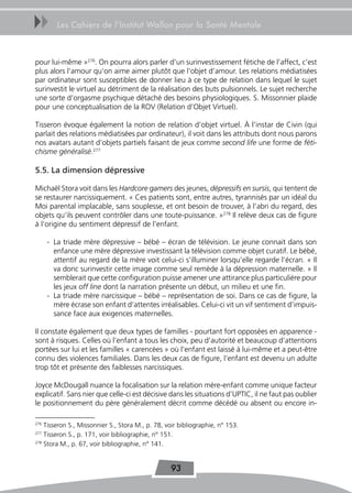 uu       Les Cahiers de l’Institut Wallon pour la Santé Mentale



pour lui-même »276. On pourra alors parler d’un surinvestissement fétiche de l’affect, c’est
plus alors l’amour qu’on aime aimer plutôt que l’objet d’amour. Les relations médiatisées
par ordinateur sont susceptibles de donner lieu à ce type de relation dans lequel le sujet
surinvestit le virtuel au détriment de la réalisation des buts pulsionnels. Le sujet recherche
une sorte d’orgasme psychique détaché des besoins physiologiques. S. Missonnier plaide
pour une conceptualisation de la ROV (Relation d’Objet Virtuel).

Tisseron évoque également la notion de relation d’objet virtuel. À l’instar de Civin (qui
parlait des relations médiatisées par ordinateur), il voit dans les attributs dont nous parons
nos avatars autant d’objets partiels faisant de jeux comme second life une forme de féti-
chisme généralisé.277

5.5. La dimension dépressive

Michaël Stora voit dans les Hardcore gamers des jeunes, dépressifs en sursis, qui tentent de
se restaurer narcissiquement. « Ces patients sont, entre autres, tyrannisés par un idéal du
Moi parental implacable, sans souplesse, et ont besoin de trouver, à l’abri du regard, des
objets qu’ils peuvent contrôler dans une toute-puissance. »278 Il relève deux cas de figure
à l’origine du sentiment dépressif de l’enfant.

      - La triade mère dépressive – bébé – écran de télévision. Le jeune connait dans son
        enfance une mère dépressive investissant la télévision comme objet curatif. Le bébé,
        attentif au regard de la mère voit celui-ci s’illuminer lorsqu’elle regarde l’écran. « Il
        va donc surinvestir cette image comme seul remède à la dépression maternelle. » Il
        semblerait que cette configuration puisse amener une attirance plus particulière pour
        les jeux off line dont la narration présente un début, un milieu et une fin.
      - La triade mère narcissique – bébé – représentation de soi. Dans ce cas de figure, la
        mère écrase son enfant d’attentes irréalisables. Celui-ci vit un vif sentiment d’impuis-
        sance face aux exigences maternelles.

Il constate également que deux types de familles - pourtant fort opposées en apparence -
sont à risques. Celles où l’enfant a tous les choix, peu d’autorité et beaucoup d’attentions
portées sur lui et les familles « carencées » où l’enfant est laissé à lui-même et a peut-être
connu des violences familiales. Dans les deux cas de figure, l’enfant est devenu un adulte
trop tôt et présente des faiblesses narcissiques.

Joyce McDougall nuance la focalisation sur la relation mère-enfant comme unique facteur
explicatif. Sans nier que celle-ci est décisive dans les situations d’UPTIC, il ne faut pas oublier
le positionnement du père généralement décrit comme décédé ou absent ou encore in-

276
    Tisseron S., Missonnier S., Stora M., p. 78, voir bibliographie, n° 153.
277
    Tisseron S., p. 171, voir bibliographie, n° 151.
278
    Stora M., p. 67, voir bibliographie, n° 141.


                                                  93
 
