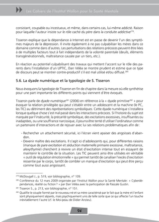 uu       Les Cahiers de l’Institut Wallon pour la Santé Mentale



consistant, coupable ou incestueux, et même, dans certains cas, lui-même addicté. Raison
pour laquelle l’auteur insiste sur le rôle caché du père dans la conduite addictive279.

Tisseron explique que la dépendance à Internet est en passe de devenir l’un des symptô-
mes majeurs de la dépression. Il invite également à ne pas culpabiliser les mères dans ce
domaine comme dans d’autres. Les perturbations des relations précoces peuvent être liées
à de multiples facteurs tout à fait indépendants de la volonté parentale (deuils, éléments
transgénérationnels, maltraitance causée par un tiers, etc.).

En réaction au potentiel culpabilisant des travaux qui mettent l’accent sur le rôle des pa-
rents dans l’installation d’un UPTIC, Dan Véléa se montre prudent et estime que ce type
de discours peut se montrer contre-productif s’il est mal utilisé et/ou diffusé.280

5.6. La dyade numérique et la typologie de S. tisseron

Nous évoquons la typologie de Tisseron en fin de chapitre dans la mesure où elle synthétise
pour une part importante les différents points qui viennent d’être évoqués.

Tisseron parle de dyade numérique281 (2006) en référence à la « dyade primitive282 » pour
évoquer la relation privilégiée qui peut s’établir entre un adolescent et la machine (le PC,
les TIC) au détriment des représentations symboliques. Cette dyade numérique s’installera
lorsque quelque chose s’est mal passé dans les interactions précoces. Si l’histoire du sujet est
marquée par l’insécurité, la précarité symbolique, des excitations excessives, insuffisantes ou
inadaptées, ou une souffrance narcissique, il pourra être tenté d’utiliser l’ordinateur comme
un partenaire d’interactions et de rejouer avec lui ses relations problématiques afin de :

      - Rechercher un attachement sécurisé, ici l’écran vient apaiser des angoisses d’aban-
        don.
      - Devenir maître des excitations. Il s’agit ici d’adolescents qui, pour différentes raisons
        (manque de pare excitation et séduction maternelle primaire excessive, maltraitance,
        alexythymie) cherchent à revivre un état d’excitation intense tout en essayant de
        maintenir le contrôle de la situation. Les TIC peuvent ainsi être utilisées en véritable
        « outil de régulation émotionnelle » qui permet tantôt de canaliser l’excès d’excitation
        ressentie par le corps, tantôt de combler un manque d’excitation qui peut être perçu
        comme tout aussi angoissant.

279
    McDougall J., p. 519, voir bibliographie, n° 109.
280
    Conférence du 12 mars 2009 organisée par l’Institut Wallon pour la Santé Mentale : « Cyberdé-
    pendances, réalité ou fiction ? » par Dan Véléa avec la participation de Pascale Gustin.
281
    Tisseron S., p. 213, voir bibliographie, n° 151.
282
    Qualifie le couple formé par le nouveau-né et sa mère caractérisé par le fait que la mère et l’enfant
    sont physiquement séparés, mais psychiquement unis de telle sorte que ce qui affecte l’un touche
    inévitablement l’autre (cf. le Moi-peau de Didier Anzieu).


                                                  94
 