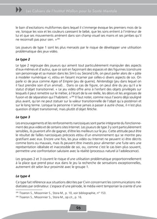 uu         Les Cahiers de l’Institut Wallon pour la Santé Mentale



le bain d’excitations multiformes dans lequel il s’immerge évoque les premiers mois de la
vie, lorsque les voix et les couleurs caressent le bébé, que les sons entrent à l’intérieur de
lui et que ses mouvements amènent dans son champ visuel ses mains et ses jambes qu’il
ne reconnaît pas pour sien. »285

Les joueurs de type 1 sont les plus menacés par le risque de développer une utilisation
problématique des jeux vidéo.

Le type 2
Le type 2 regroupe des joueurs qui aiment tout particulièrement manipuler des aspects
d’eux-mêmes et d’autrui, que ce soit en façonnant des espaces et des figurines (construire
son personnage et sa maison dans les Sim’s ou Second Life, on peut parler alors de « pâte
à modeler numérique »), et/ou en faisant incarner par celles-ci divers aspects de soi. On
parle ici de jeux comme Ages of Empire (jeu de guerre), Nintendogs (jeu dans lequel on
il faut prendre soin d’un animal)… Dans ce cas de figure, on peut dire du jeu qu’il a le
statut d’objet transitionnel. « Le jeu vidéo offre ainsi à l’enfant des objets privilégiés sur
lesquels il peut remettre sur le métier, à l’écart de la vie réelle, les désirs et les angoisses de
fusion et de séparation qui l’habitent. »286 Il faut noter, comme nous l’avons déjà souligné
plus avant, qu’on ne peut statuer sur la valeur transitionnelle de l’objet qu’a postériori et
sur le long terme. Lorsque la personne n’arrive jamais à passer à autre chose, il n’est plus
question d’objet transitionnel, mais plutôt d’objet fétiche.

Le type 3
Les encouragements et les renforcements narcissiques sont partie intégrante du fonctionne-
ment des jeux vidéo et de certains sites Internet. Les joueurs de type 3 y sont particulièrement
sensibles, ils joueront afin de gagner, d’être les meilleurs sur le jeu. Cette attitude peut être
le résultat de failles narcissiques précoces et/ou d’un environnement qui se montre peu
gratifiant avec eux. Encore une fois, les jeux vidéo ou Internet ne peuvent ici être décrits
comme bons ou mauvais, mais ils peuvent être investis pour alimenter une fuite vers une
représentation idéalisée et inaccessible de soi, ou, comme c’est le cas bien plus souvent,
permettre une confrontation salutaire avec la réalité (processus naturel à l’adolescence).

Les groupes 2 et 3 courent le risque d’une utilisation problématique proportionnellement
à la place que prend pour eux dans le jeu la recherche de sensations exceptionnelles,
autrement dit selon leur proximité avec le groupe 1.

Le type 4
Ce type fait référence aux situations décrites par Civin concernant les communications mé-
diatisées par ordinateur. L’espace d’une période, le média vient temporiser la crainte d’une
285
      Tisseron S., Missonnier S., Stora M., p. 10, voir bibliographie, n° 153.
286
      Tisseron S., Missonnier S., Stora M., op cit., p. 16.


                                                     96
 