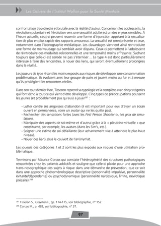 uu        Les Cahiers de l’Institut Wallon pour la Santé Mentale



confrontation trop directe et brutale avec la réalité d’autrui. Concernant les adolescents, la
révolution pubertaire et l’évolution vers une sexualité adulte est un des enjeux sensibles. A
l’heure actuelle, ceux-ci peuvent ressentir une forme d’injonction appelant à la sexualisa-
tion de plus en plus rapide des rapports amoureux. La sexualité est omniprésente et crue,
notamment dans l’iconographie médiatique. Les clavardages viennent ainsi réintroduire
une forme de marivaudage qui semblait avoir disparu. Ceux-ci permettent à l’adolescent
de réintroduire des modalités relationnelles et une temporalité moins effrayante. Sachant
toujours que celle-ci est censée ne pas s’éterniser… Le type 4 est donc particulièrement
intéressé à faire des rencontres, à nouer des liens, qui seront éventuellement prolongées
dans la réalité.

Les joueurs de type 4 sont les moins exposés aux risques de développer une consommation
problématique. Ils évoluent avec leur groupe de pairs et jouent moins au fur et à mesure
qu’ils privilégient les rencontres réelles.

Dans son tout dernier livre, Tisseron reprend sa typologie et la complète avec cinq catégories
qui font écho à tout ce qui vient d’être développé. Cinq types de préoccupations poussent
les jeunes (et probablement pas qu’eux) à jouer287 :

       - Lutter contre ses angoisses d’abandon (il est important pour eux d’avoir un écran
         ouvert en permanence, voire un avatar qui ne les quitte pas).
       - Rechercher des sensations fortes (avec les First Person Shooter ou les jeux de simu-
         lation).
       - Manipuler des aspects de soi-même et d’autrui grâce à la « plasticine virtuelle » que
         constituent, par exemple, les avatars (dans les Sim’s, etc.).
       - Soigner une estime de soi défaillante (leur acharnement vise à atteindre le plus haut
         niveau).
       - Nouer des liens sous le couvert de l’anonymat.

Les joueurs des catégories 1 et 2 sont les plus exposés aux risques d’une utilisation pro-
blématique.

Terminons par Maurice Corcos qui constate l’hétérogénéité des structures pathologiques
rencontrées chez les patients addictifs et souligne que celle-ci plaide pour une approche
trans-nosographique des sujets à risque dans une démarche de prévention, que ce soit
dans une approche phénoménologique descriptive (personnalité impulsive, personnalité
évitante/dépendante) ou psychodynamique (personnalité narcissique, limite, névrotique
précaire).288




287
      Tisseron S., Gravillon I., pp. 114-115, voir bibliographie, n° 152.
288
      Corcos M., p. 489, voir bibliographie, n° 37.

                                                     97
 