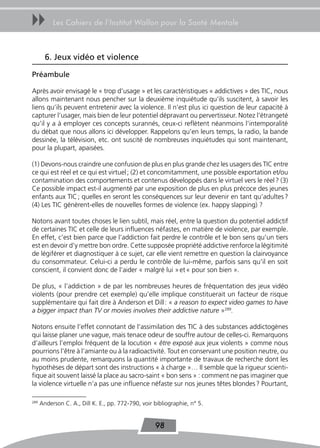 uu         Les Cahiers de l’Institut Wallon pour la Santé Mentale



        6. Jeux vidéo et violence

Préambule

Après avoir envisagé le « trop d’usage » et les caractéristiques « addictives » des TIC, nous
allons maintenant nous pencher sur la deuxième inquiétude qu’ils suscitent, à savoir les
liens qu’ils peuvent entretenir avec la violence. Il n’est plus ici question de leur capacité à
capturer l’usager, mais bien de leur potentiel dépravant ou pervertisseur. Notez l’étrangeté
qu’il y a à employer ces concepts surannés, ceux-ci reflètent néanmoins l’intemporalité
du débat que nous allons ici développer. Rappelons qu’en leurs temps, la radio, la bande
dessinée, la télévision, etc. ont suscité de nombreuses inquiétudes qui sont maintenant,
pour la plupart, apaisées.

(1) Devons-nous craindre une confusion de plus en plus grande chez les usagers des TIC entre
ce qui est réel et ce qui est virtuel ; (2) et concomitamment, une possible exportation et/ou
contamination des comportements et contenus développés dans le virtuel vers le réel ? (3)
Ce possible impact est-il augmenté par une exposition de plus en plus précoce des jeunes
enfants aux TIC ; quelles en seront les conséquences sur leur devenir en tant qu’adultes ?
(4) Les TIC génèrent-elles de nouvelles formes de violence (ex. happy slapping) ?

Notons avant toutes choses le lien subtil, mais réel, entre la question du potentiel addictif
de certaines TIC et celle de leurs influences néfastes, en matière de violence, par exemple.
En effet, c’est bien parce que l’addiction fait perdre le contrôle et le bon sens qu’un tiers
est en devoir d’y mettre bon ordre. Cette supposée propriété addictive renforce la légitimité
de légiférer et diagnostiquer à ce sujet, car elle vient remettre en question la clairvoyance
du consommateur. Celui-ci a perdu le contrôle de lui-même, parfois sans qu’il en soit
conscient, il convient donc de l’aider « malgré lui » et « pour son bien ».

De plus, « l’addiction » de par les nombreuses heures de fréquentation des jeux vidéo
violents (pour prendre cet exemple) qu’elle implique constituerait un facteur de risque
supplémentaire qui fait dire à Anderson et Dill : « a reason to expect video games to have
a bigger impact than TV or movies involves their addictive nature »289.

Notons ensuite l’effet connotant de l’assimilation des TIC à des substances addictogènes
qui laisse planer une vague, mais tenace odeur de souffre autour de celles-ci. Remarquons
d’ailleurs l’emploi fréquent de la locution « être exposé aux jeux violents » comme nous
pourrions l’être à l’amiante ou à la radioactivité. Tout en conservant une position neutre, ou
au moins prudente, remarquons la quantité importante de travaux de recherche dont les
hypothèses de départ sont des instructions « à charge »… Il semble que la rigueur scienti-
fique ait souvent laissé la place au sacro-saint « bon sens » : comment ne pas imaginer que
la violence virtuelle n’a pas une influence néfaste sur nos jeunes têtes blondes ? Pourtant,

289
      Anderson C. A., Dill K. E., pp. 772-790, voir bibliographie, n° 5.


                                                    98
 