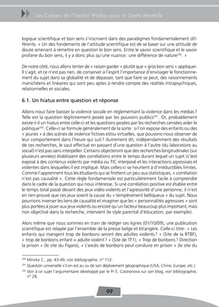 uu     Les Cahiers de l’Institut Wallon pour la Santé Mentale



logique scientifique et bon sens s’inscrivent dans des paradigmes fondamentalement dif-
férents. « Un des fondements de l’attitude scientifique est de se baser sur une attitude de
doute amenant à remettre en question le bon sens. Entre le savoir scientifique et le savoir
profane du bon sens, il y a donc plus qu’une nuance : une différence de nature290. »

De notre côté, nous allons tenter de « raison garder » plutôt que « gros bon sens » appliquer.
Il s’agit, et ce n’est pas rien, de conserver à l’esprit l’importance d’envisager le fonctionne-
ment du sujet dans sa globalité et de dépasser, tant que faire se peut, des raisonnements
manichéens et linéaires qui sont peu aptes à rendre compte des réalités intrapsychiques,
relationnelles et sociales.

6.1. Un hiatus entre question et réponse

Allons-nous faire baisser la violence sociale en réglementant la violence dans les médias ?
Telle est la question légitimement posée par les pouvoirs publics291. Or, probablement
existe-t-il un hiatus entre celle-ci et les questions posées par les recherches censées aider le
politique292. Celle-ci se formule généralement de la sorte : si l’on expose des enfants ou des
« jeunes » à des scènes de violence fictives et/ou virtuelles, que pouvons-nous observer de
leur comportement dans l’heure qui suit ? Autrement dit, indépendamment des résultats
de ces recherches, le saut effectué en passant d’une question à l’autre (du laboratoire au
social) n’est pas sans interpeller. Certains objecteront que des recherches longitudinales (sur
plusieurs années) établissent des corrélations entre le temps durant lequel un sujet (s’)est
exposé à des contenus violents par média ou TIC interposé et les interactions agressives et
violentes dans lesquelles il est impliqué. Mais celles-ci se heurtent à d’irréductibles limites.
Comme l’apprennent tous les étudiants qui se frottent un peu aux statistiques, « corrélation
n’est pas causalité ». Cette règle fondamentale est particulièrement facile à comprendre
dans le cadre de la question qui nous intéresse. Si une corrélation positive est établie entre
le temps total passé devant des jeux vidéo violents et l’agressivité d’une personne, il n’est
en rien prouvé que ces jeux soient la cause du « tempérament belliqueux » du sujet. Nous
pourrions inverser les liens de causalité et imaginer que les « personnalités agressives » sont
plus portées à jouer aux jeux violents ou encore qu’un facteur beaucoup plus important, mais
non objectivé dans la recherche, intervient (le style parental d’éducation, par exemple).

Alors même que nous sommes en train de rédiger ces lignes (01/10/09), une publication
scientifique est relayée par l’ensemble de la presse belge et étrangère. Celle-ci titre : « Les
enfants qui mangent trop de bonbons seront des adultes violents ? » (Site de la RTBF),
« trop de bonbons enfant = adulte violent ? » (Site de TF1), « Trop de bonbons ? Direction
la prison » (le site du Figaro), « L’excès de bonbons peut conduire en prison » (le site du

290
    Mincke C., pp. 43-49, voir bibliographie, n° 112.
291
    Question universelle s’il en est au vu de son déploiement géographique (USA, Chine, Europe, etc.).
292
    Voir à ce sujet l’argumentaire développé par le Pr E. Castronova sur son blog, voir bibliographie,
    n° 28.


                                                 99
 