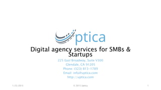 Digital agency services for SMBs &
Startups
225 East Broadway, Suite V300
Glendale, CA 91205
Phone: (323) 813-1789
Email: info@uptica.com
http://uptica.com
1/23/2015 © 2015 Uptica 1
 