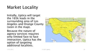 Market Locality
Initially, Uptica will target
the 165k leads in the
surrounding area of Los
Angeles and Orange County
(seen in the map).
Because the nature of
agency services requires
only limited face to face
interaction, Uptica has the
option of targeting
additional localities.
1/23/2015 © 2015 Uptica 10
 