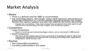 Market Analysis
• Market
• There is a defined need for SMBs to react to pressure from consumers to provide
a consistent experience and access to content from any device.
• Key technology players, like Google, report rapid expansion and continue to
encourage involvement as a service provider through programs like Google
Partners (for agency support) and tools like AdWords (for online advertising).
• Google not a competitor. They make money from ad spend & they help agencies get new
business by providing training, insights, and marketing support.
• Competitors
• Large Competitors
• Focus on winning and maintaining bigger clients, not as interested in SMB market
• Small Competitors
• The most closely related agencies focus primarily on branding & creative. Many lack
engineering competencies associated with emerging technology (APIs, applications,
integrations, cloud services, etc)
• Position
• Few comparable competitors
• Currently underfunded in this space
1/23/2015 © 2015 Uptica 11
 