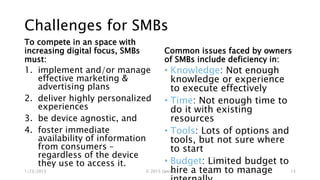 Challenges for SMBs
To compete in an space with
increasing digital focus, SMBs
must:
1. implement and/or manage
effective marketing &
advertising plans
2. deliver highly personalized
experiences
3. be device agnostic, and
4. foster immediate
availability of information
from consumers –
regardless of the device
they use to access it.
Common issues faced by owners
of SMBs include deficiency in:
• Knowledge: Not enough
knowledge or experience
to execute effectively
• Time: Not enough time to
do it with existing
resources
• Tools: Lots of options and
tools, but not sure where
to start
• Budget: Limited budget to
hire a team to manage1/23/2015 © 2015 Uptica 13
 