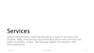 Services
Uptica differentiates itself by providing a suite of services that
enables SMBs and startups by connecting them with services and
tools to predict, create, and manage digital interactions and
personalization.
1/23/2015 © 2015 Uptica 14
 