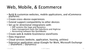 Web, Mobile, & Ecommerce
• Build & customize websites, mobile applications, and eCommerce
platforms
• Create cross-device experiences
• Extend support/compatibility to other devices
• Set up bi-directional integrations with:
• ERP systems like Sage and Dynamics
• Sales management tools like Salesforce and Highrise
• Accounting software like QuickBooks
• Create web & mobile Ecommerce storefronts
• Data migration
• Cloud services (website, application, hosting, utilities)
• Enterprise application setup (Google for Work, Microsoft Exchange
/ SharePoint / Dynamics)
1/23/2015 © 2015 Uptica 15
 