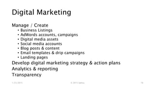 Digital Marketing
Manage / Create
• Business Listings
• AdWords accounts, campaigns
• Digital media assets
• Social media accounts
• Blog posts & content
• Email templates & drip campaigns
• Landing pages
Develop digital marketing strategy & action plans
Analytics & reporting
Transparency
1/23/2015 © 2015 Uptica 16
 