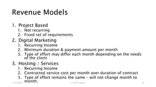 Revenue Models
1. Project Based
1. Not recurring
2. Fixed set of requirements
2. Digital Marketing
1. Recurring Income
2. Minimum duration & payment amount per month
3. Type of effort may differ each month depending on the needs
of the client
3. Hosting / Services
1. Recurring Income
2. Contracted service cost per month over duration of contract
3. Type of effort remains the same – will not change month to
month.1/23/2015 © 2015 Uptica 18
 