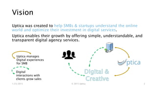 Vision
Uptica was created to help SMBs & startups understand the online
world and optimize their investment in digital services.
Uptica enables their growth by offering simple, understandable, and
transparent digital agency services.
1/23/2015 © 2015 Uptica 2
Uptica manages
Digital experiences
for SMB
Digital
interactions with
clients grow sales
 