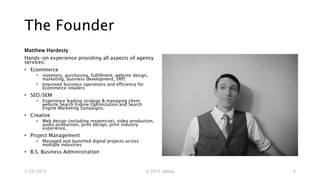 The Founder
Matthew Hardesty
Hands-on experience providing all aspects of agency
services.
• Ecommerce
• inventory, purchasing, fulfillment, website design,
marketing, business development, ERP)
• Improved business operations and efficiency for
Ecommerce retailers
• SEO/SEM
• Experience leading strategy & managing client
website Search Engine Optimization and Search
Engine Marketing campaigns.
• Creative
• Web design (including responsive), video production,
audio production, print design, print industry
experience,
• Project Management
• Managed and launched digital projects across
multiple industries
• B.S. Business Administration
1/23/2015 © 2015 Uptica 4
 