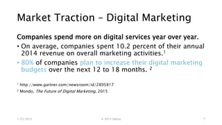 Market Traction – Digital Marketing
Companies spend more on digital services year over year.
• On average, companies spent 10.2 percent of their annual
2014 revenue on overall marketing activities.1
• 80% of companies plan to increase their digital marketing
budgets over the next 12 to 18 months. 2
1 http://www.gartner.com/newsroom/id/2895817
2 Mondo, The Future of Digital Marketing, 2015
1/23/2015 © 2015 Uptica 7
 