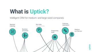What is Uptick?
Intelligent CRM for medium- and large-sized companies
Machine
Learning
Extensive
automation
Platform
as a Service
Business
processes Productivity
tools
Rich data
emails, calls, meetings
stacks
algorhythm briefcase
debug settingsthree
software
 