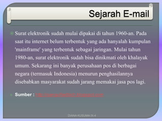  Surat elektronik sudah mulai dipakai di tahun 1960-an. Pada
saat itu internet belum terbentuk yang ada hanyalah kumpulan
'mainframe' yang terbentuk sebagai jaringan. Mulai tahun
1980-an, surat elektronik sudah bisa dinikmati oleh khalayak
umum. Sekarang ini banyak perusahaan pos di berbagai
negara (termasuk Indonesia) menurun penghasilannya
disebabkan masyarakat sudah jarang memakai jasa pos lagi.
 Sumber : http://sanguifiedbich.blogspot.com
DIANA KUSUMA IX-4
 
