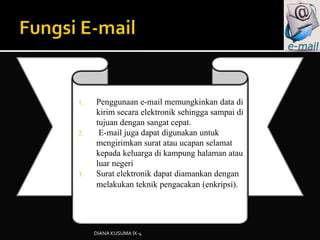 1. Penggunaan e-mail memungkinkan data di
kirim secara elektronik sehingga sampai di
tujuan dengan sangat cepat.
2. E-mail juga dapat digunakan untuk
mengirimkan surat atau ucapan selamat
kepada keluarga di kampung halaman atau
luar negeri
3. Surat elektronik dapat diamankan dengan
melakukan teknik pengacakan (enkripsi).
DIANA KUSUMA IX-4
 