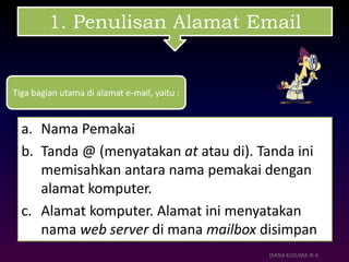 1. Penulisan Alamat Email
a. Nama Pemakai
b. Tanda @ (menyatakan at atau di). Tanda ini
memisahkan antara nama pemakai dengan
alamat komputer.
c. Alamat komputer. Alamat ini menyatakan
nama web server di mana mailbox disimpan
DIANA KUSUMA IX-4
Tiga bagian utama di alamat e-mail, yaitu :
 