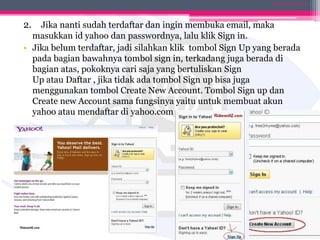 2. Jika nanti sudah terdaftar dan ingin membuka email, maka
masukkan id yahoo dan passwordnya, lalu klik Sign in.
• Jika belum terdaftar, jadi silahkan klik tombol Sign Up yang berada
pada bagian bawahnya tombol sign in, terkadang juga berada di
bagian atas, pokoknya cari saja yang bertuliskan Sign
Up atau Daftar , jika tidak ada tombol Sign up bisa juga
menggunakan tombol Create New Account. Tombol Sign up dan
Create new Account sama fungsinya yaitu untuk membuat akun
yahoo atau mendaftar di yahoo.com
DIANA KUSUMA IX-4
 