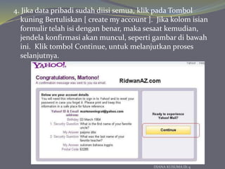 4. Jika data pribadi sudah diisi semua, klik pada Tombol
kuning Bertuliskan [ create my account ]. Jika kolom isian
formulir telah isi dengan benar, maka sesaat kemudian,
jendela konfirmasi akan muncul, seperti gambar di bawah
ini. Klik tombol Continue, untuk melanjutkan proses
selanjutnya.
DIANA KUSUMA IX-4
 