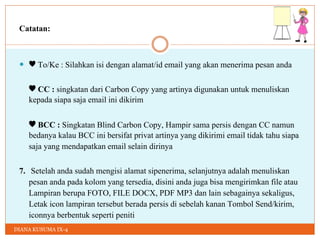 DIANA KUSUMA IX-4
Catatan:
 ♥ To/Ke : Silahkan isi dengan alamat/id email yang akan menerima pesan anda
♥ CC : singkatan dari Carbon Copy yang artinya digunakan untuk menuliskan
kepada siapa saja email ini dikirim
♥ BCC : Singkatan Blind Carbon Copy, Hampir sama persis dengan CC namun
bedanya kalau BCC ini bersifat privat artinya yang dikirimi email tidak tahu siapa
saja yang mendapatkan email selain dirinya
7. Setelah anda sudah mengisi alamat sipenerima, selanjutnya adalah menuliskan
pesan anda pada kolom yang tersedia, disini anda juga bisa mengirimkan file atau
Lampiran berupa FOTO, FILE DOCX, PDF MP3 dan lain sebagainya sekaligus,
Letak icon lampiran tersebut berada persis di sebelah kanan Tombol Send/kirim,
iconnya berbentuk seperti peniti
 