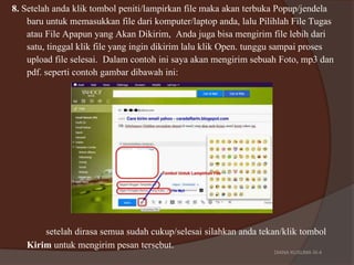 8. Setelah anda klik tombol peniti/lampirkan file maka akan terbuka Popup/jendela
baru untuk memasukkan file dari komputer/laptop anda, lalu Pilihlah File Tugas
atau File Apapun yang Akan Dikirim, Anda juga bisa mengirim file lebih dari
satu, tinggal klik file yang ingin dikirim lalu klik Open. tunggu sampai proses
upload file selesai. Dalam contoh ini saya akan mengirim sebuah Foto, mp3 dan
pdf. seperti contoh gambar dibawah ini:
setelah dirasa semua sudah cukup/selesai silahkan anda tekan/klik tombol
Kirim untuk mengirim pesan tersebut. DIANA KUSUMA IX-4
 