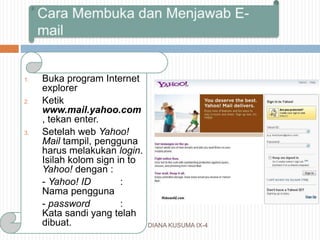 DIANA KUSUMA IX-4
1. Buka program Internet
explorer
2. Ketik
www.mail.yahoo.com
, tekan enter.
3. Setelah web Yahoo!
Mail tampil, pengguna
harus melakukan login.
Isilah kolom sign in to
Yahoo! dengan :
- Yahoo! ID :
Nama pengguna
- password :
Kata sandi yang telah
dibuat.
 