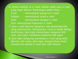 6. Untuk melihat isi e-mail, kliklah salah satu e-mail
yang ingin dibaca. Keterangan pada inbox :
 From : menunjukan pengirim e-mail
 Subject : menunjukan judul e-mail
 Date : menunjukan tanggal e-mail
 Size: menunjukan kapasitas e-mail
7. Jika e-mail disertai lampiran, klik download/file
yang dilampirkan. Selanjutnya, muncul kotak dialog
konfirmasi. Jika ingin menyimpan lampiran klik
save, jika ingin membuka lampiran klik open
8. Jika ingin langsung membalas e-mail yang telah
dikirim, klik reply. Jika ingin mengirimkan email
tersebut ke alamat e-mail lain, klik foward.
DIANA KUSUMA IX-4
 