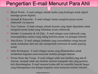  David Woole : E-mail sebagai sebuah media yang berfungsi untuk digital
message (pesan digital).
 Jasmadi & Solusindo : E-mail sebagai sarana mengirim pesan secara
elektronik via internet.
 Tyas Vanessa : E-mail sebagai sebuah layanan yang dapat digunakan untuk
mengirim pesan instan yang dilakukan secara elektronik.
 Smitdev Community & Ali Zaki : E-mail sebagai surat elektronik yang
memungkinkan semua orang saling berkirim pesan via jaringan internet.
 John Roton : E-mail sebagai jembatan yang memudahkan orang banyak
untuk melakukan aktivitas dan memperoleh informasi di media jejaring
sosial.
 Indra Kertarajasa : E-mail sebagai sarana yang dimanfaatkan untuk
melakukan kegiatan surat-menyurat melalui jaringan internet.
 Erima Oneta dan Yosep : E-mail sebagai salah satu fasilitas yang ada di
internet, menjadi salah satu fasilitas internet terpopuler dan yang pertama
kali dikembangkan. E-mail menurut kedua ahli ini memiliki banyak fungsi
yang hubungannya erat dengan kegiatan surat-menyurat melalui internet.
DIANA KUSUMA IX-4
 