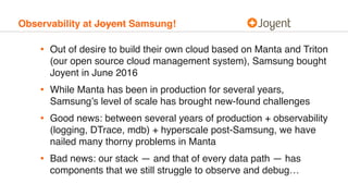 Observability at Joyent Samsung!
• Out of desire to build their own cloud based on Manta and Triton
(our open source cloud...