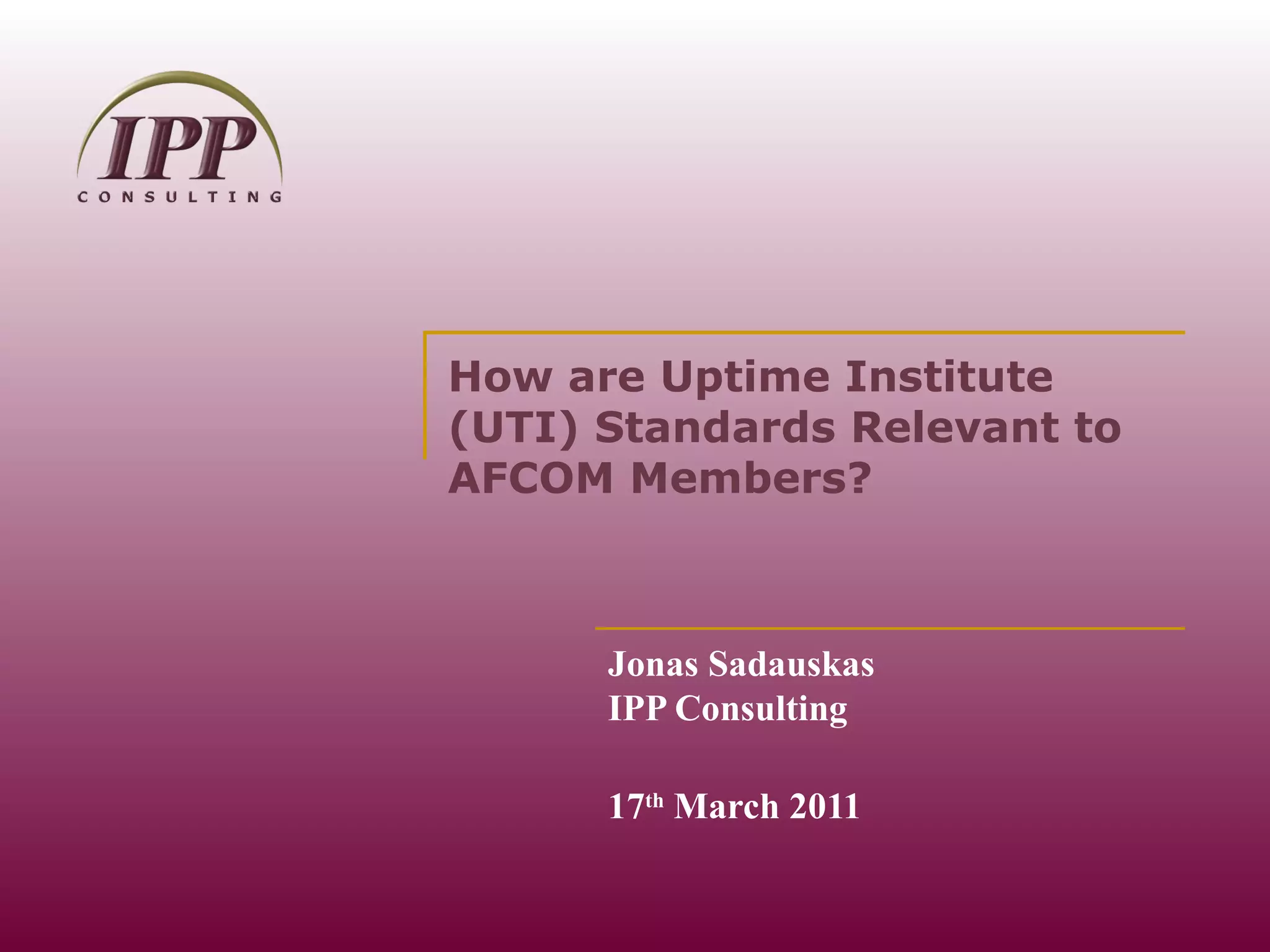 How are Uptime Institute (UTI) Standards Relevant to AFCOM Members? Jonas Sadauskas IPP Consulting 17 th  March 2011 