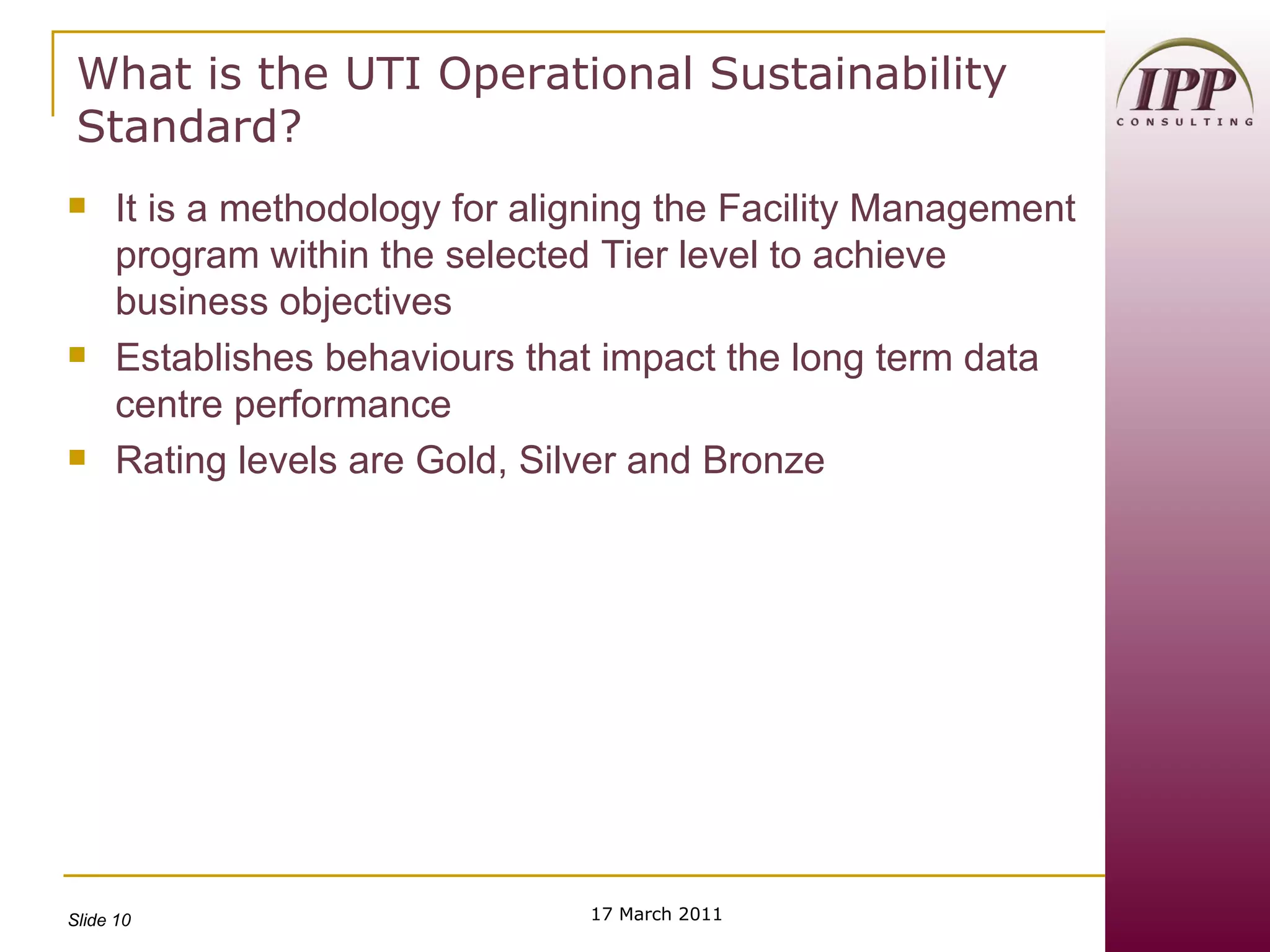 What is the UTI Operational Sustainability Standard? It is a methodology for aligning the Facility Management program within the selected Tier level to achieve business objectives Establishes behaviours that impact the long term data centre performance Rating levels are Gold, Silver and Bronze  17 March 2011 