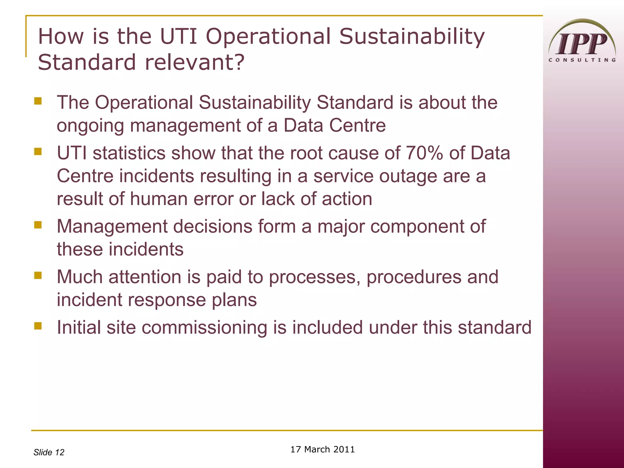 How is the UTI Operational Sustainability Standard relevant? The Operational Sustainability Standard is about the ongoing management of a Data Centre UTI statistics show that the root cause of 70% of Data Centre incidents resulting in a service outage are a result of human error or lack of action Management decisions form a major component of these incidents Much attention is paid to processes, procedures and incident response plans Initial site commissioning is included under this standard 17 March 2011 