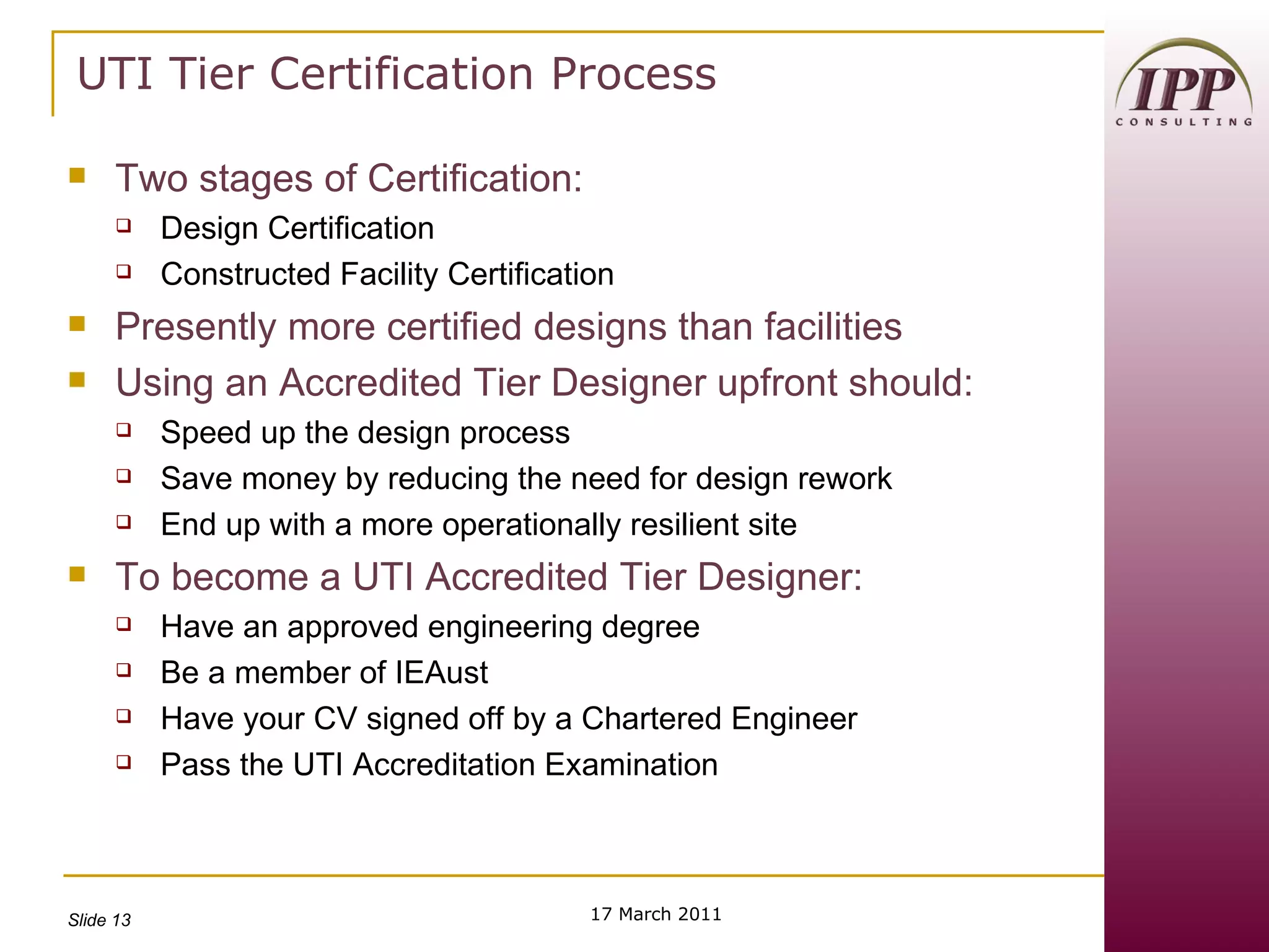 UTI Tier Certification Process Two stages of Certification: Design Certification Constructed Facility Certification Presently more certified designs than facilities Using an Accredited Tier Designer upfront should: Speed up the design process Save money by reducing the need for design rework End up with a more operationally resilient site To become a UTI Accredited Tier Designer: Have an approved engineering degree Be a member of IEAust Have your CV signed off by a Chartered Engineer Pass the UTI Accreditation Examination 17 March 2011 