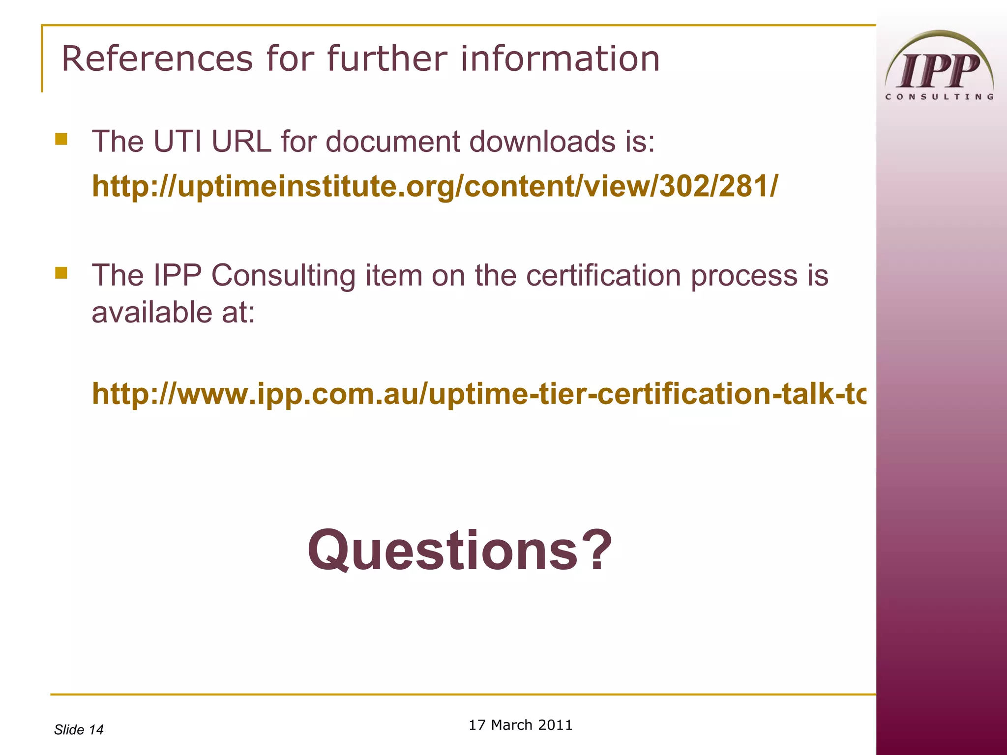 References for further information The UTI URL for document downloads is: http://uptimeinstitute.org/content/view/302/281/ The IPP Consulting item on the certification process is available at: http://www.ipp.com.au/uptime-tier-certification-talk-to-one-of-our-exper/w1/i1002175/ Questions? 17 March 2011 