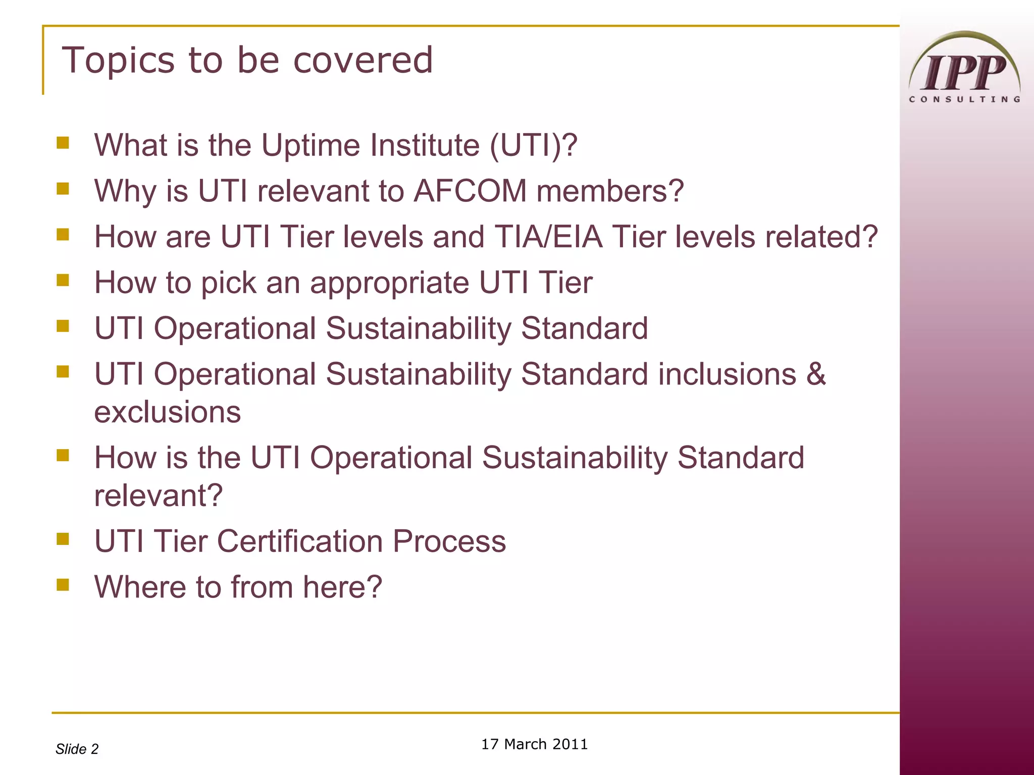 Topics to be covered What is the Uptime Institute (UTI)? Why is UTI relevant to AFCOM members? How are UTI Tier levels and TIA/EIA Tier levels related? How to pick an appropriate UTI Tier UTI Operational Sustainability Standard UTI Operational Sustainability Standard inclusions & exclusions How is the UTI Operational Sustainability Standard relevant? UTI Tier Certification Process Where to from here? 17 March 2011 