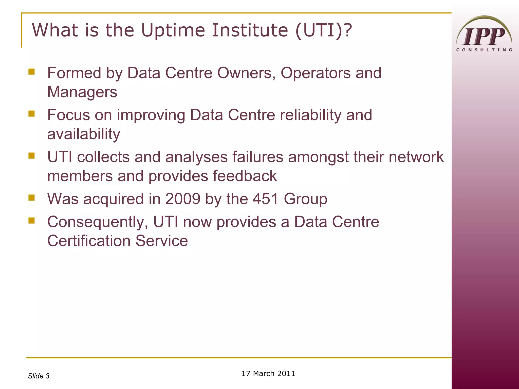 What is the Uptime Institute (UTI)? Formed by Data Centre Owners, Operators and Managers Focus on improving Data Centre reliability and availability UTI collects and analyses failures amongst their network members and provides feedback Was acquired in 2009 by the 451 Group  Consequently, UTI now provides a Data Centre Certification Service 17 March 2011 