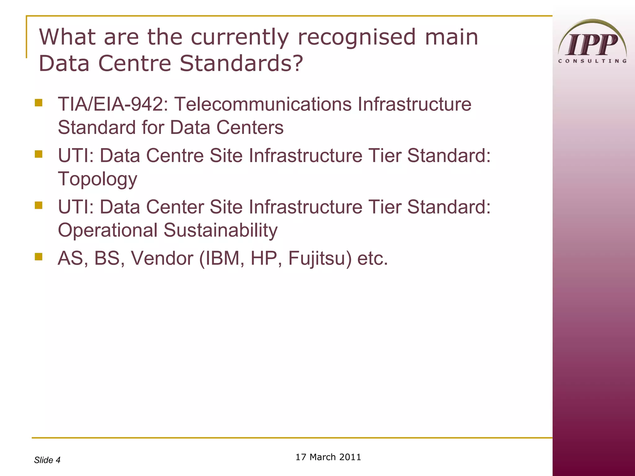 What are the currently recognised main Data Centre Standards? TIA/EIA-942: Telecommunications Infrastructure Standard for Data Centers UTI: Data Centre Site Infrastructure Tier Standard: Topology UTI: Data Center Site Infrastructure Tier Standard: Operational Sustainability AS, BS, Vendor (IBM, HP, Fujitsu) etc. 17 March 2011 